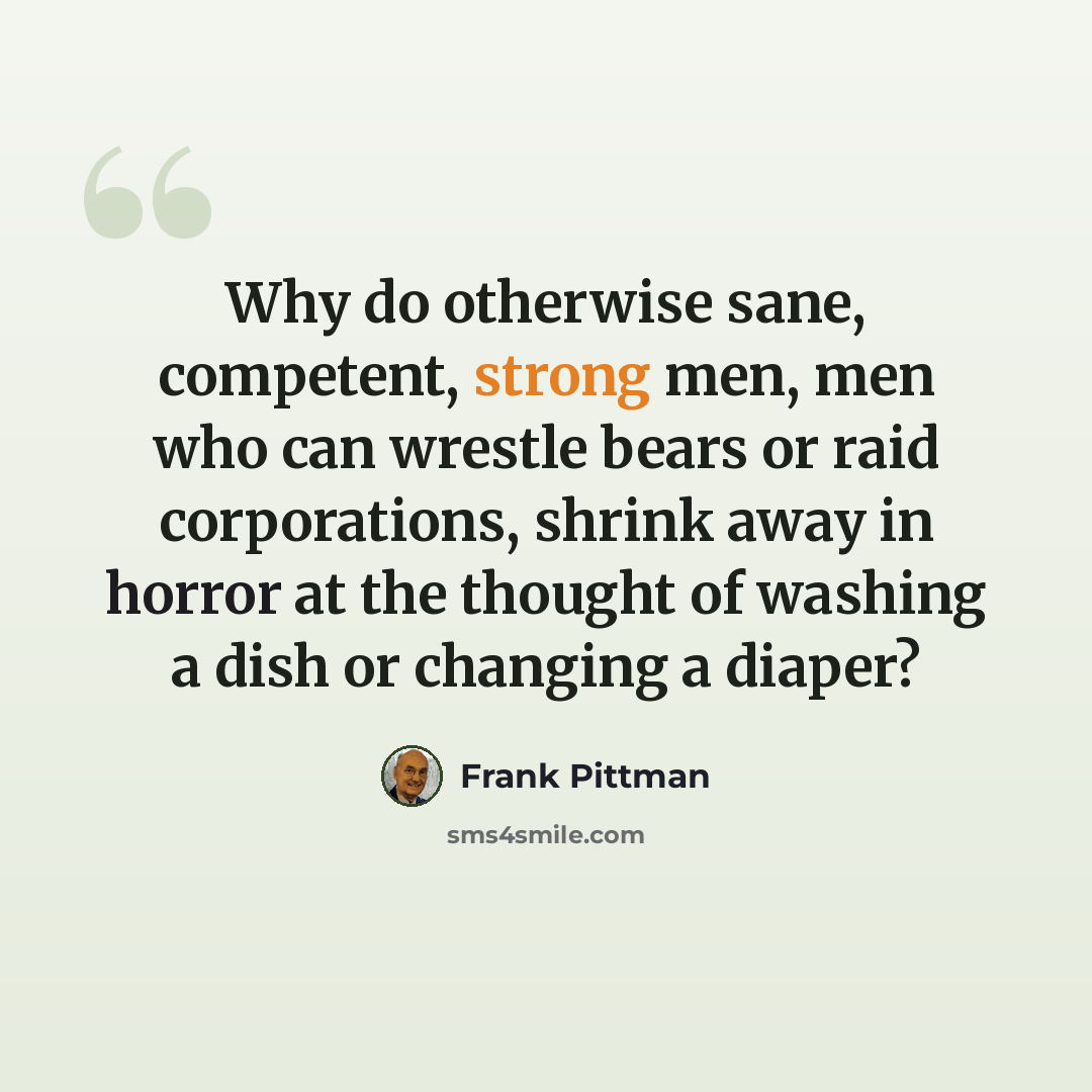 “Why do otherwise sane, competent, strong men, men who can wrestle bears or raid corporations, shrink away in horror at the thought of washing a dish or changing a diaper?” quote by Frank Pittman