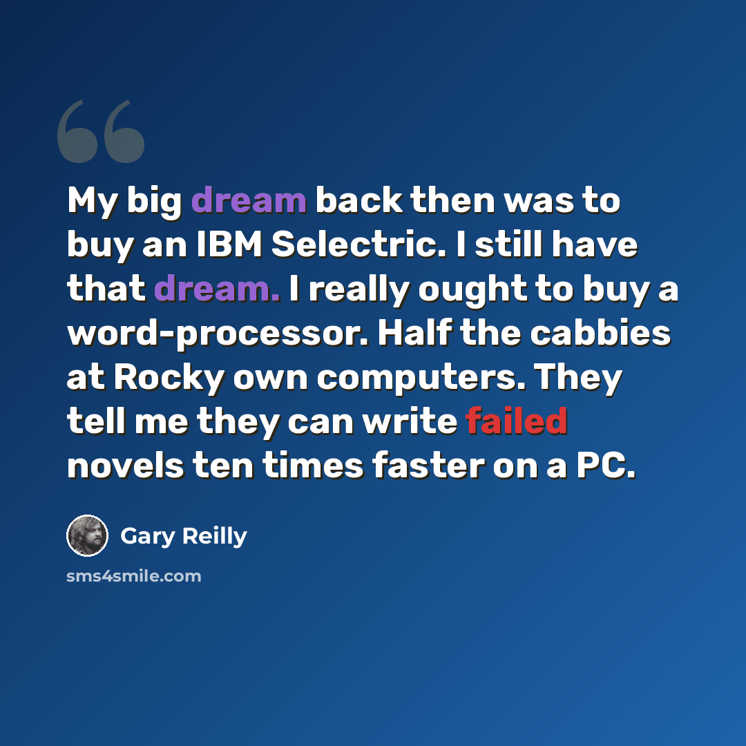 “My big dream back then was to buy an IBM Selectric. I still have that dream. I really ought to buy a word-processor. Half the cabbies at Rocky own computers. They tell me they can write failed novels ten times faster on a PC.” quote by Gary Reilly