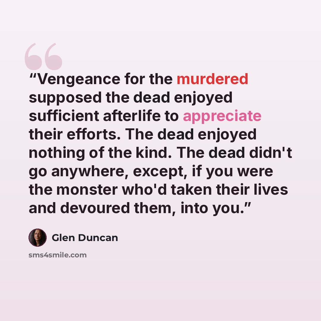 “Vengeance for the murdered supposed the dead enjoyed sufficient afterlife to appreciate their efforts. The dead enjoyed nothing of the kind. The dead didn't go anywhere, except, if you were the monster who'd taken their lives and devoured them, into you.” quote by Glen Duncan