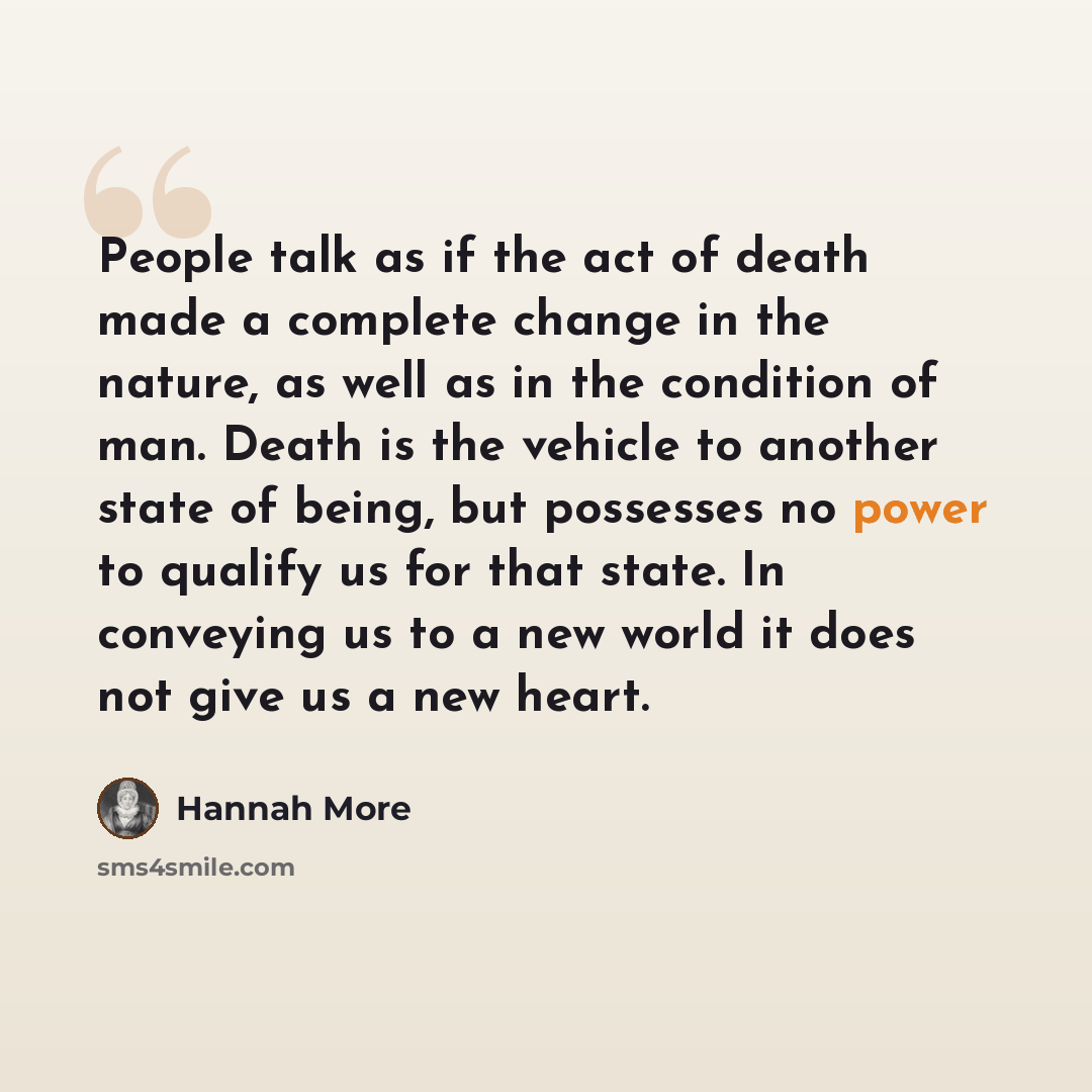 “People talk as if the act of death made a complete change in the nature, as well as in the condition of man. Death is the vehicle to another state of being, but possesses no power to qualify us for that state. In conveying us to a new world it does not give us a new heart.” quote by Hannah More