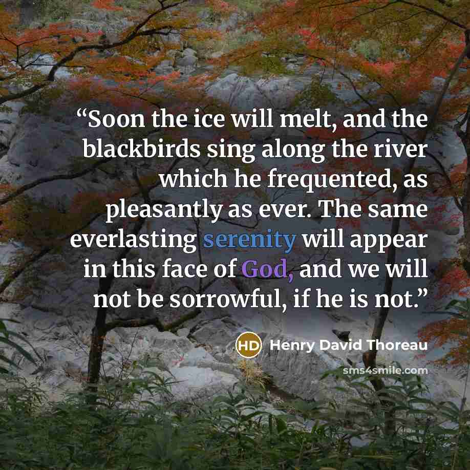 “Soon the ice will melt, and the blackbirds sing along the river which he frequented, as pleasantly as ever. The same everlasting serenity will appear in this face of God, and we will not be sorrowful, if he is not.” quote by Henry David Thoreau