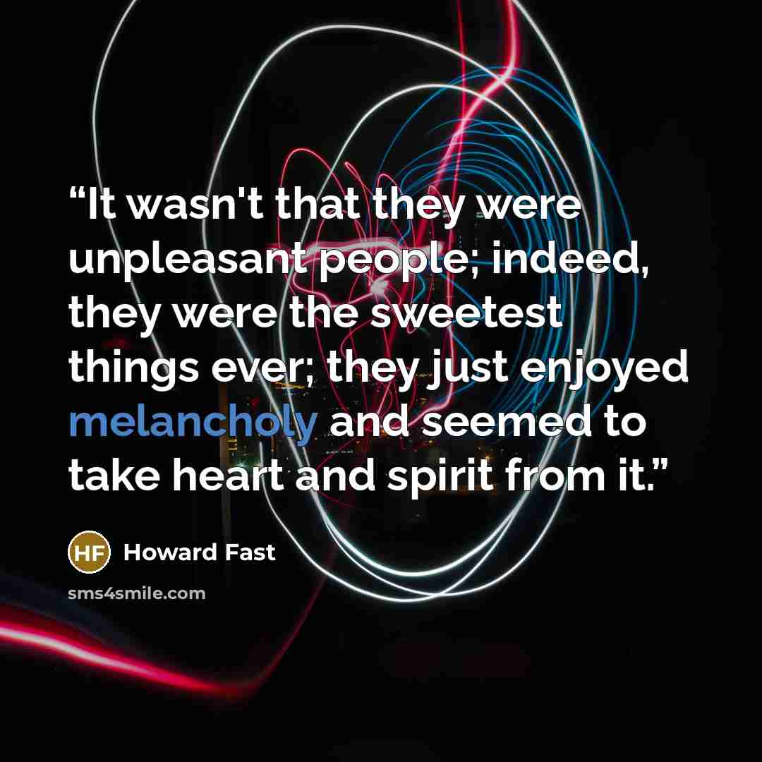 “It wasn't that they were unpleasant people; indeed, they were the sweetest things ever; they just enjoyed melancholy and seemed to take heart and spirit from it.” quote by Howard Fast