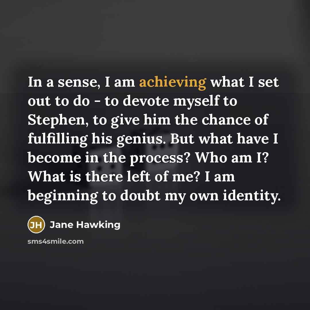 “In a sense, I am achieving what I set out to do - to devote myself to Stephen, to give him the chance of fulfilling his genius. But what have I become in the process? Who am I? What is there left of me? I am beginning to doubt my own identity.” quote by Jane Hawking