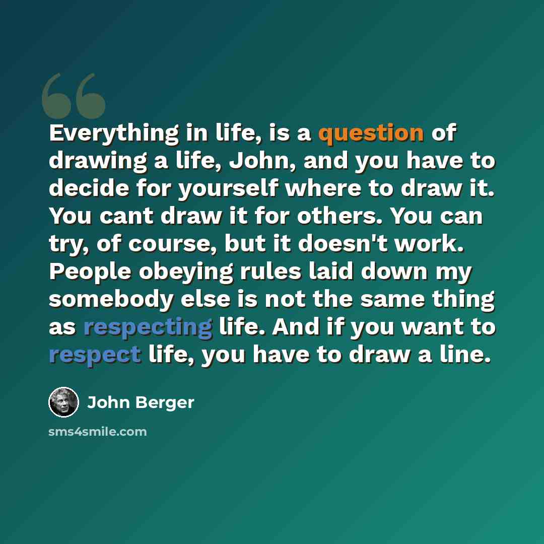“Everything in life, is a question of drawing a life, John, and you have to decide for yourself where to draw it. You cant draw it for others. You can try, of course, but it doesn't work. People obeying rules laid down my somebody else is not the same thing as respecting life. And if you want to…” quote by John Berger