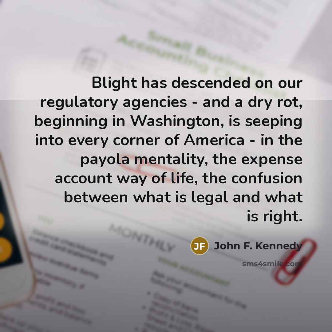 “Blight has descended on our regulatory agencies - and a dry rot, beginning in Washington, is seeping into every corner of America - in the payola mentality, the expense account way of life, the confusion between what is legal and what is right.” quote by John F. Kennedy
