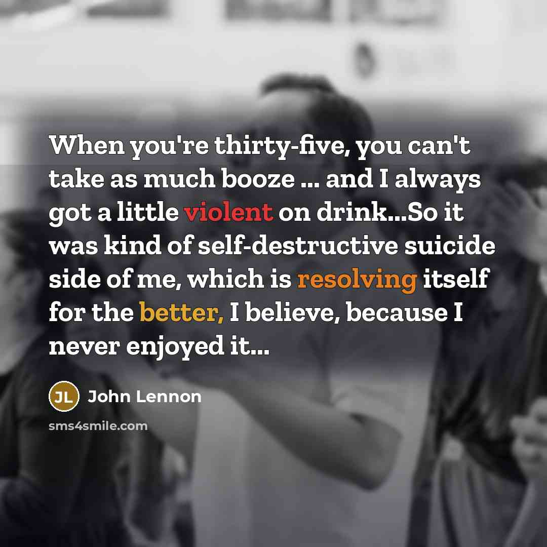 “When you're thirty-five, you can't take as much booze ... and I always got a little violent on drink...So it was kind of self-destructive suicide side of me, which is resolving itself for the better, I believe, because I never enjoyed it...” quote by John Lennon
