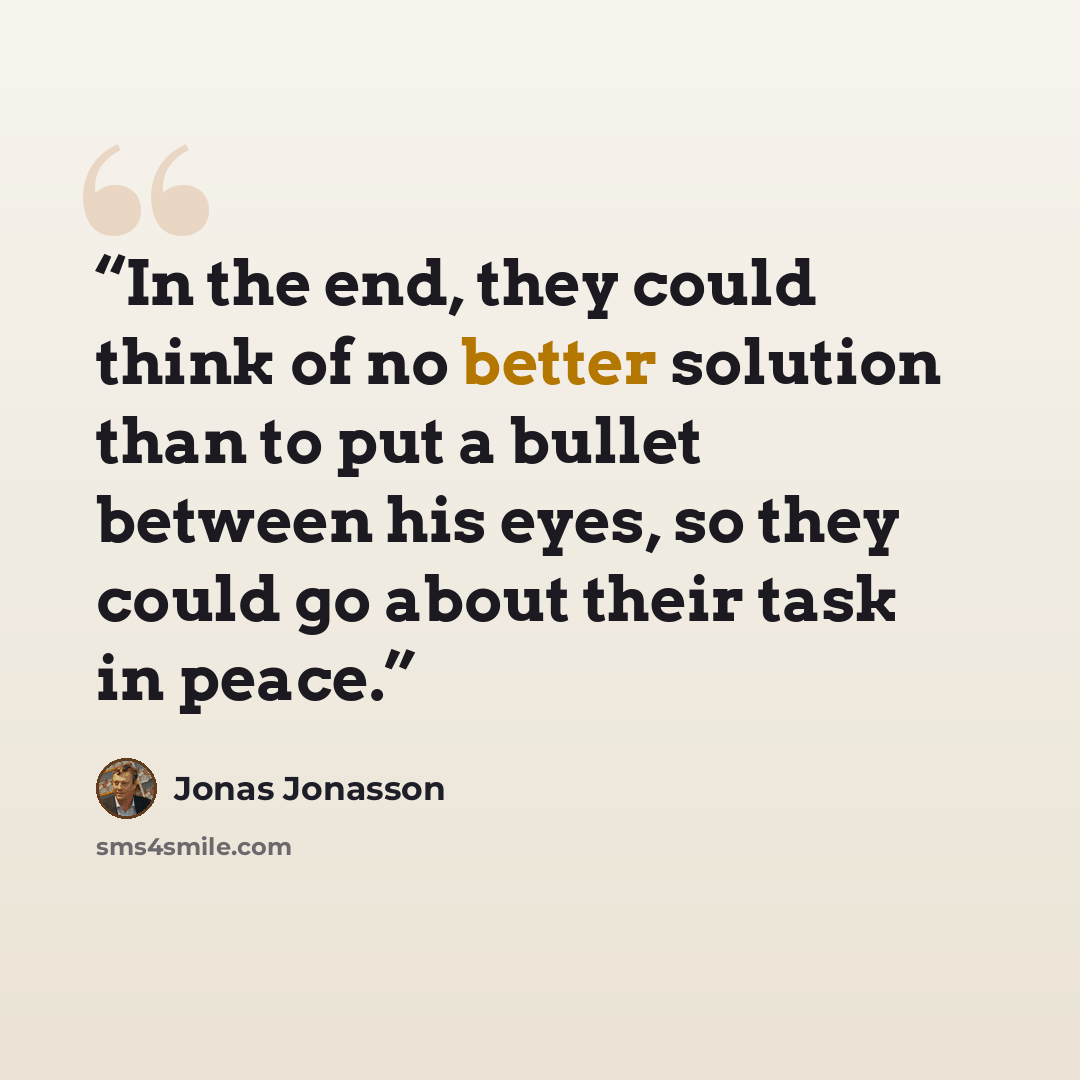 “In the end, they could think of no better solution than to put a bullet between his eyes, so they could go about their task in peace.” quote by Jonas Jonasson