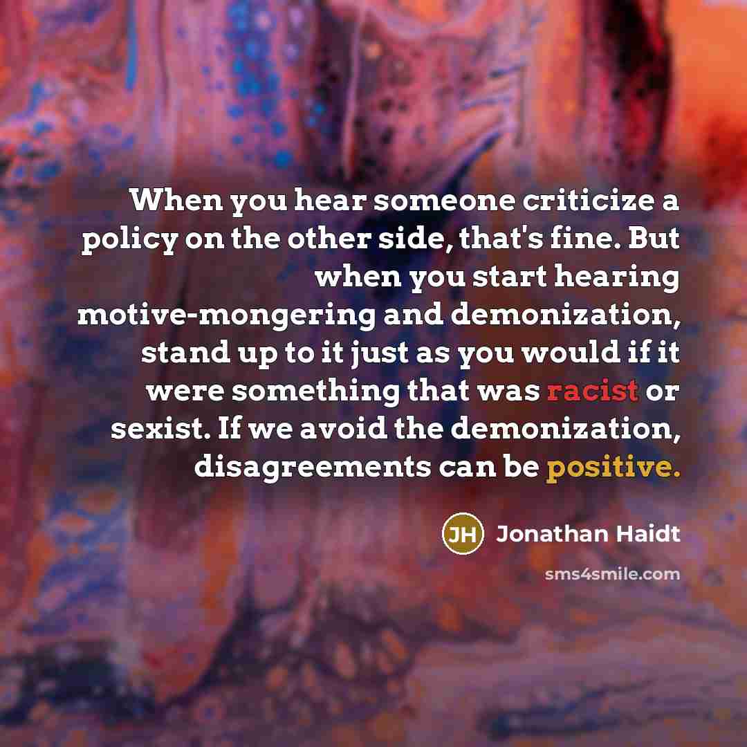 “When you hear someone criticize a policy on the other side, that's fine. But when you start hearing motive-mongering and demonization, stand up to it just as you would if it were something that was racist or sexist. If we avoid the demonization, disagreements can be positive.” quote by Jonathan Haidt