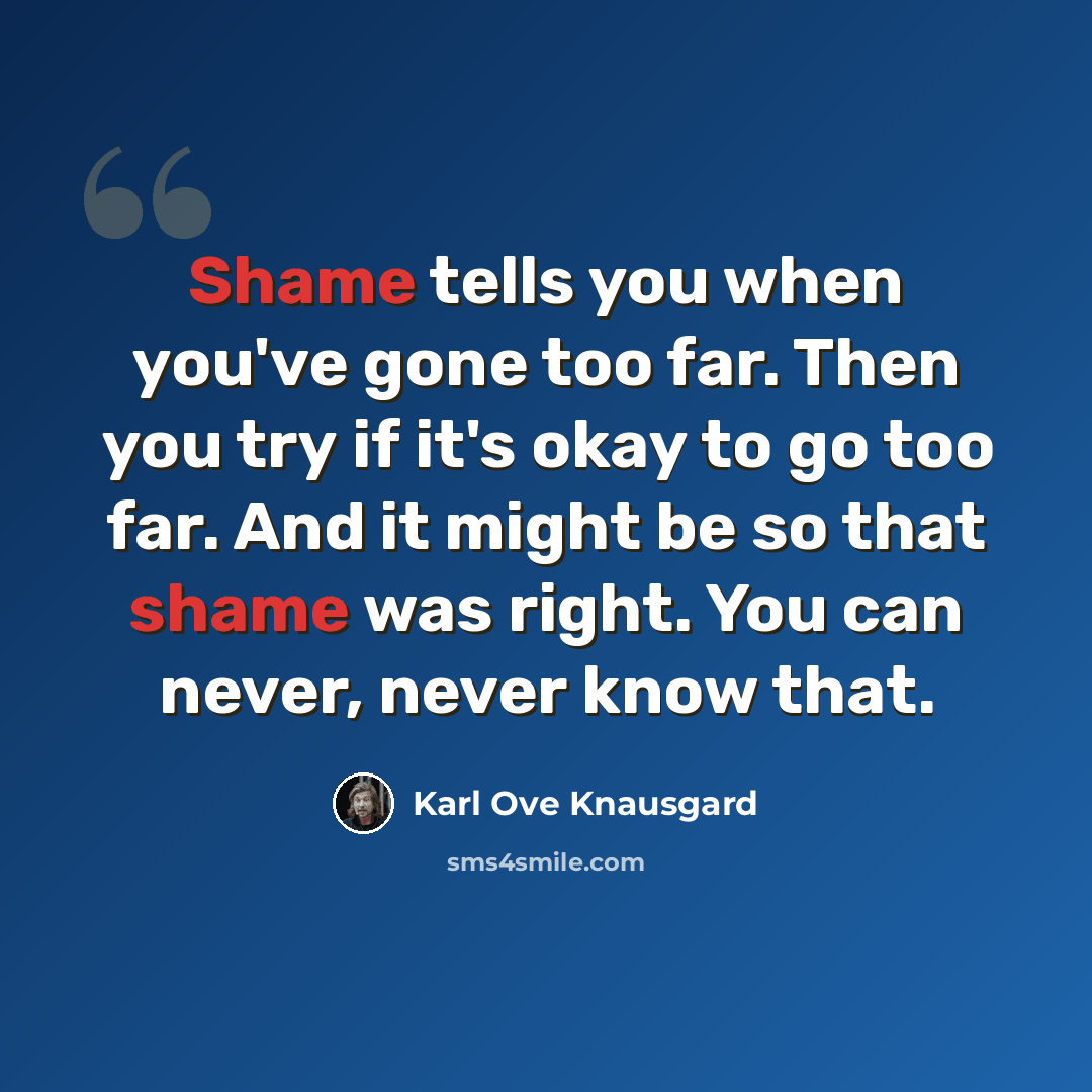 “Shame tells you when you've gone too far. Then you try if it's okay to go too far. And it might be so that shame was right. You can never, never know that.” quote by Karl Ove Knausgard