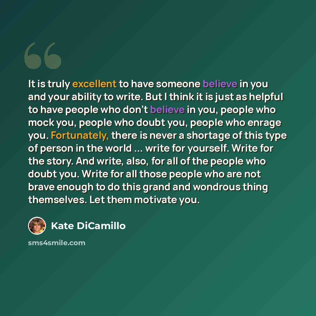 “It is truly excellent to have someone believe in you and your ability to write. But I think it is just as helpful to have people who don't believe in you, people who mock you, people who doubt you, people who enrage you. Fortunately, there is never a shortage of this type of person in the world…” quote by Kate DiCamillo