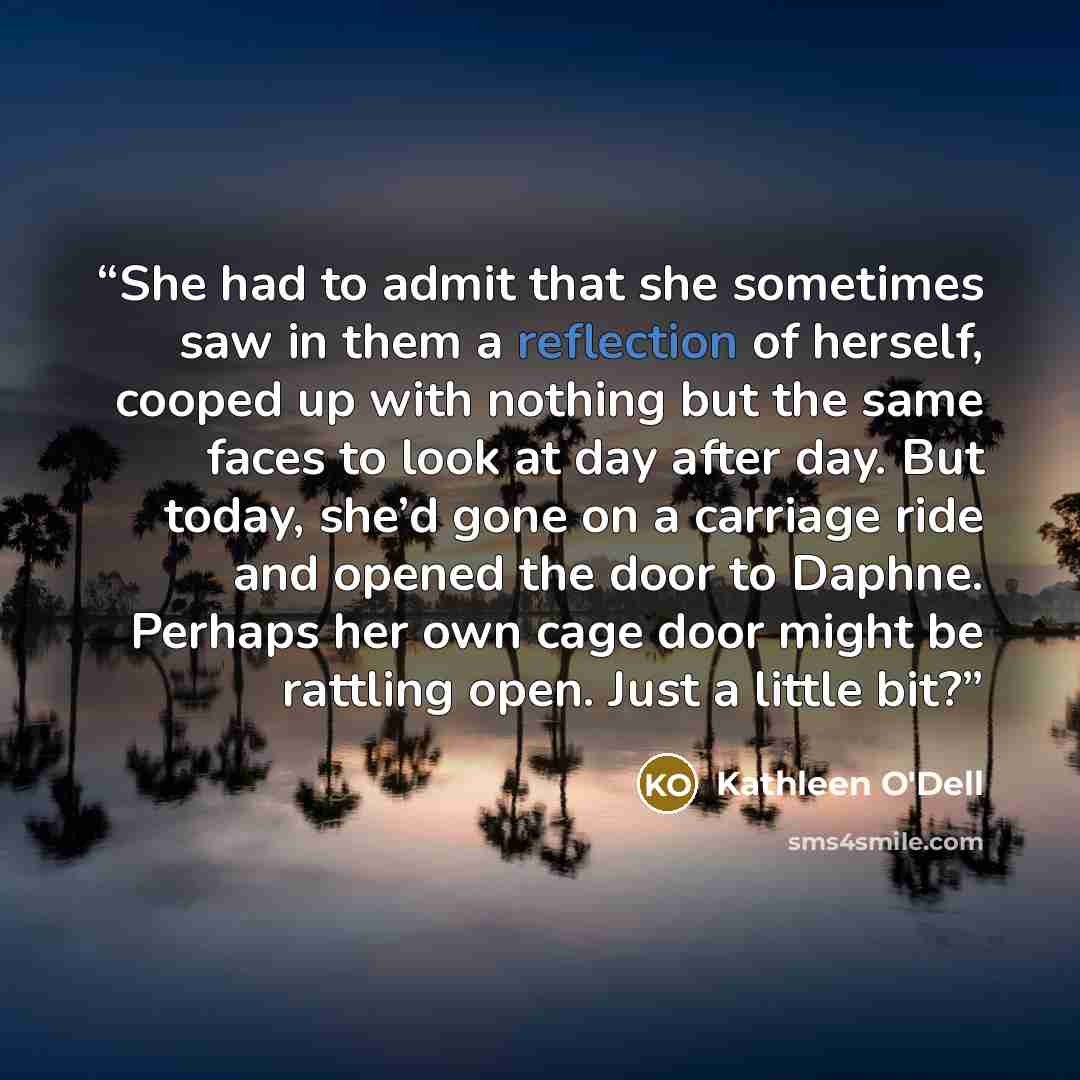 “She had to admit that she sometimes saw in them a reflection of herself, cooped up with nothing but the same faces to look at day after day. But today, she’d gone on a carriage ride and opened the door to Daphne. Perhaps her own cage door might be rattling open. Just a little bit?” quote by Kathleen O'Dell
