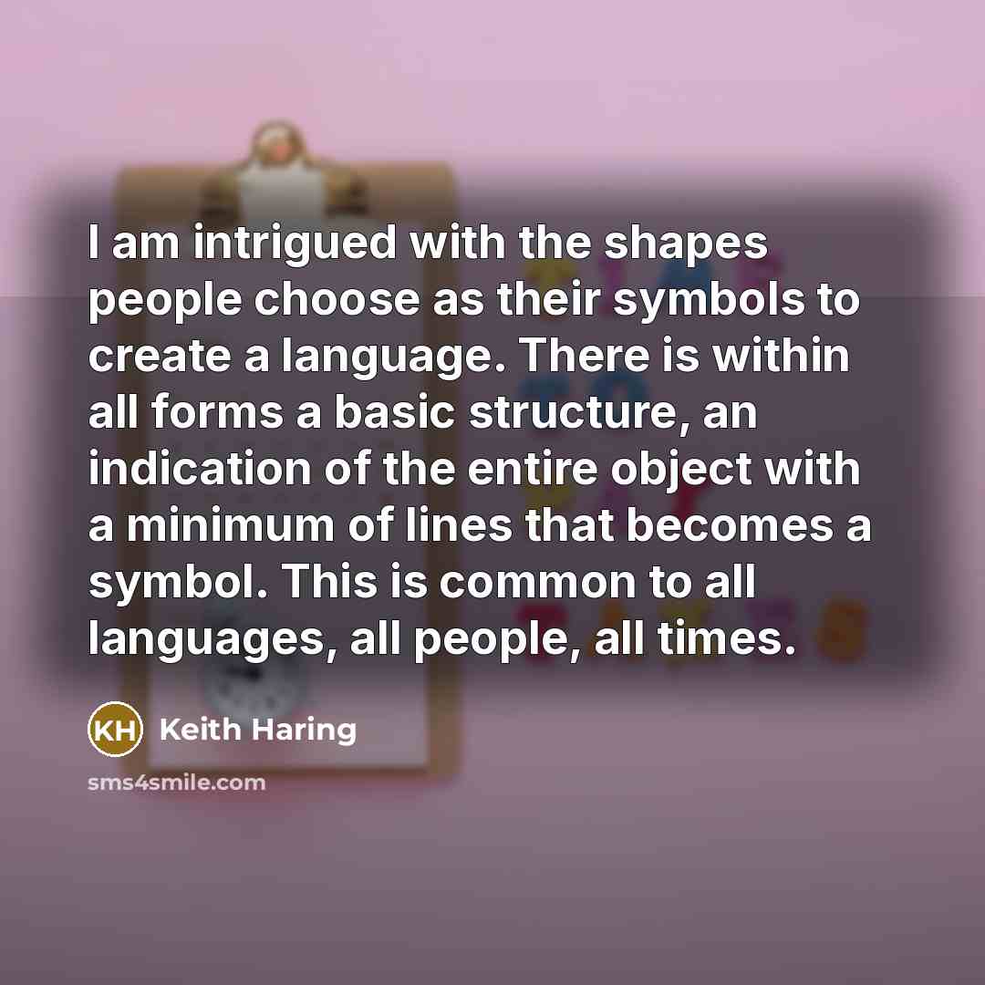 “I am intrigued with the shapes people choose as their symbols to create a language. There is within all forms a basic structure, an indication of the entire object with a minimum of lines that becomes a symbol. This is common to all languages, all people, all times.” quote by Keith Haring