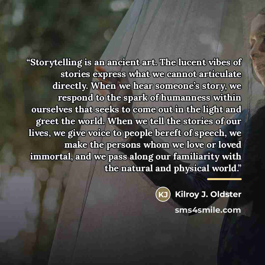 “Storytelling is an ancient art. The lucent vibes of stories express what we cannot articulate directly. When we hear someone’s story, we respond to the spark of humanness within ourselves that seeks to come out in the light and greet the world. When we tell the stories of our lives, we give voice…” quote by Kilroy J. Oldster