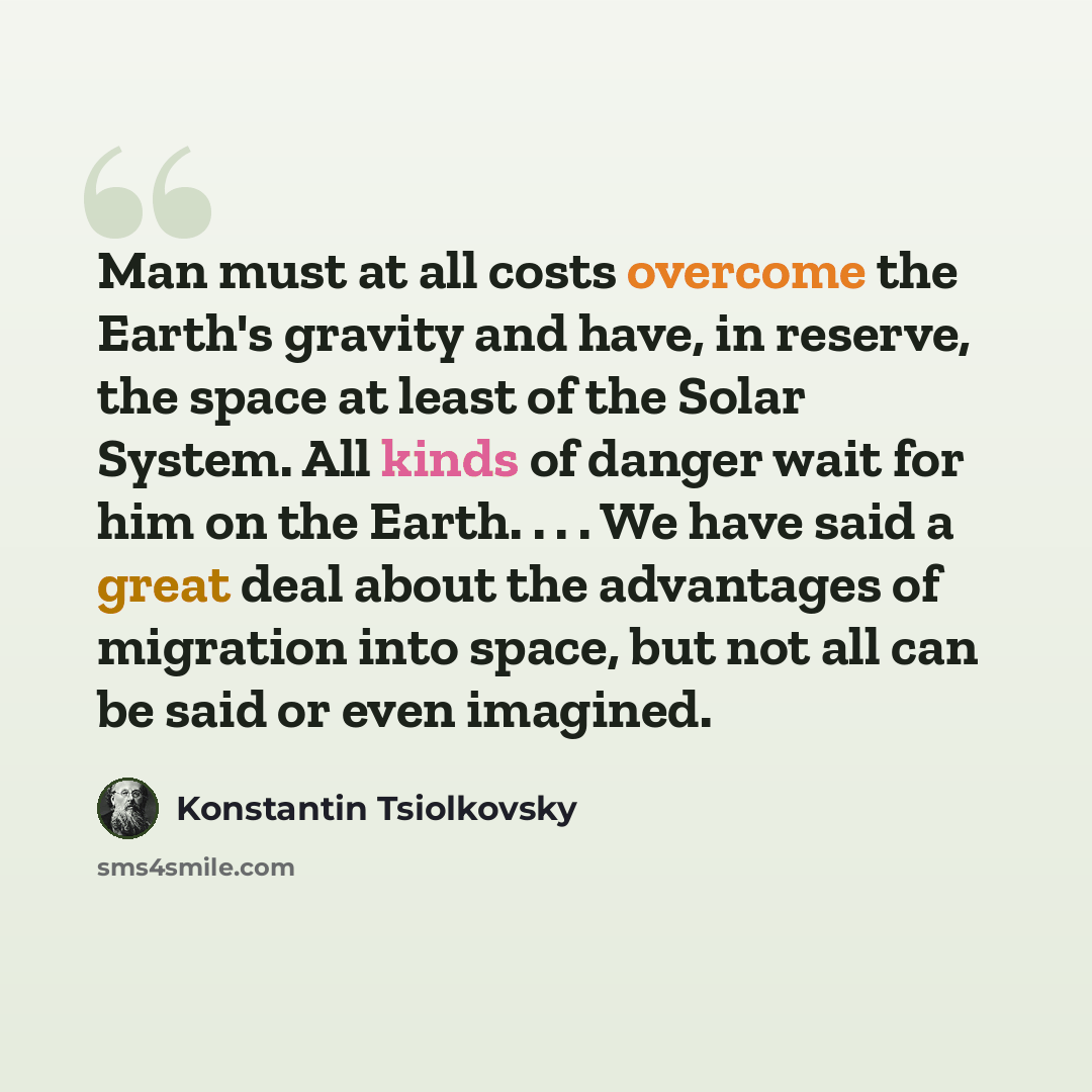 “Man must at all costs overcome the Earth's gravity and have, in reserve, the space at least of the Solar System. All kinds of danger wait for him on the Earth. . . . We have said a great deal about the advantages of migration into space, but not all can be said or even imagined.” quote by Konstantin Tsiolkovsky