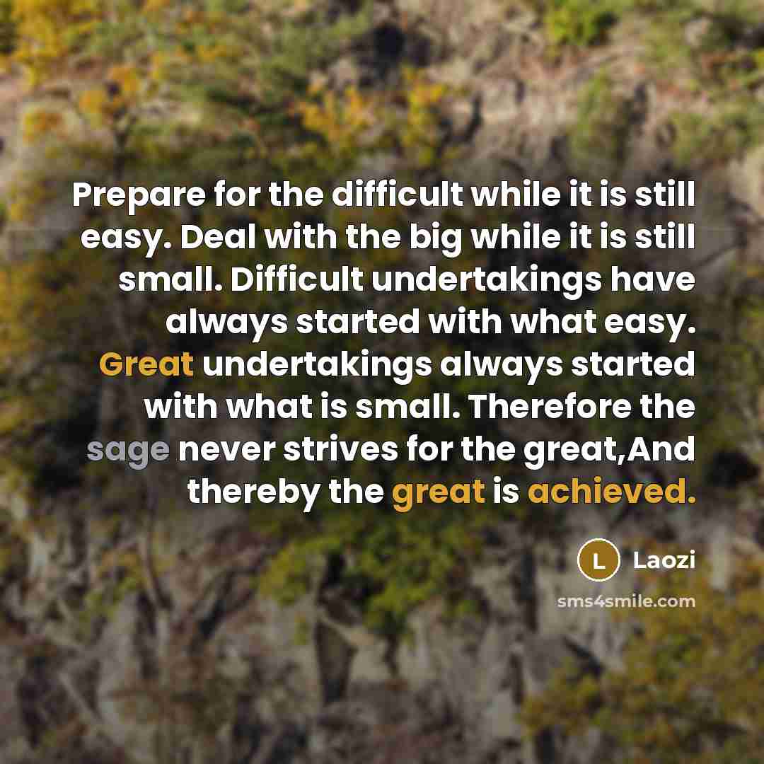 “Prepare for the difficult while it is still easy. Deal with the big while it is still small. Difficult undertakings have always started with what easy. Great undertakings always started with what is small. Therefore the sage never strives for the great,And thereby the great is achieved.” quote by Laozi