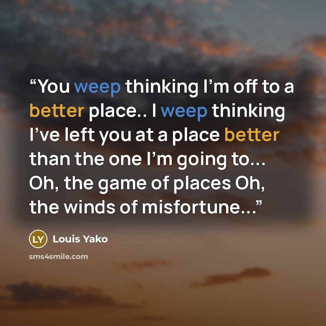 “You weep thinking I’m off to a better place.. I weep thinking I’ve left you at a place better than the one I’m going to... Oh, the game of places Oh, the winds of misfortune...” quote by Louis Yako
