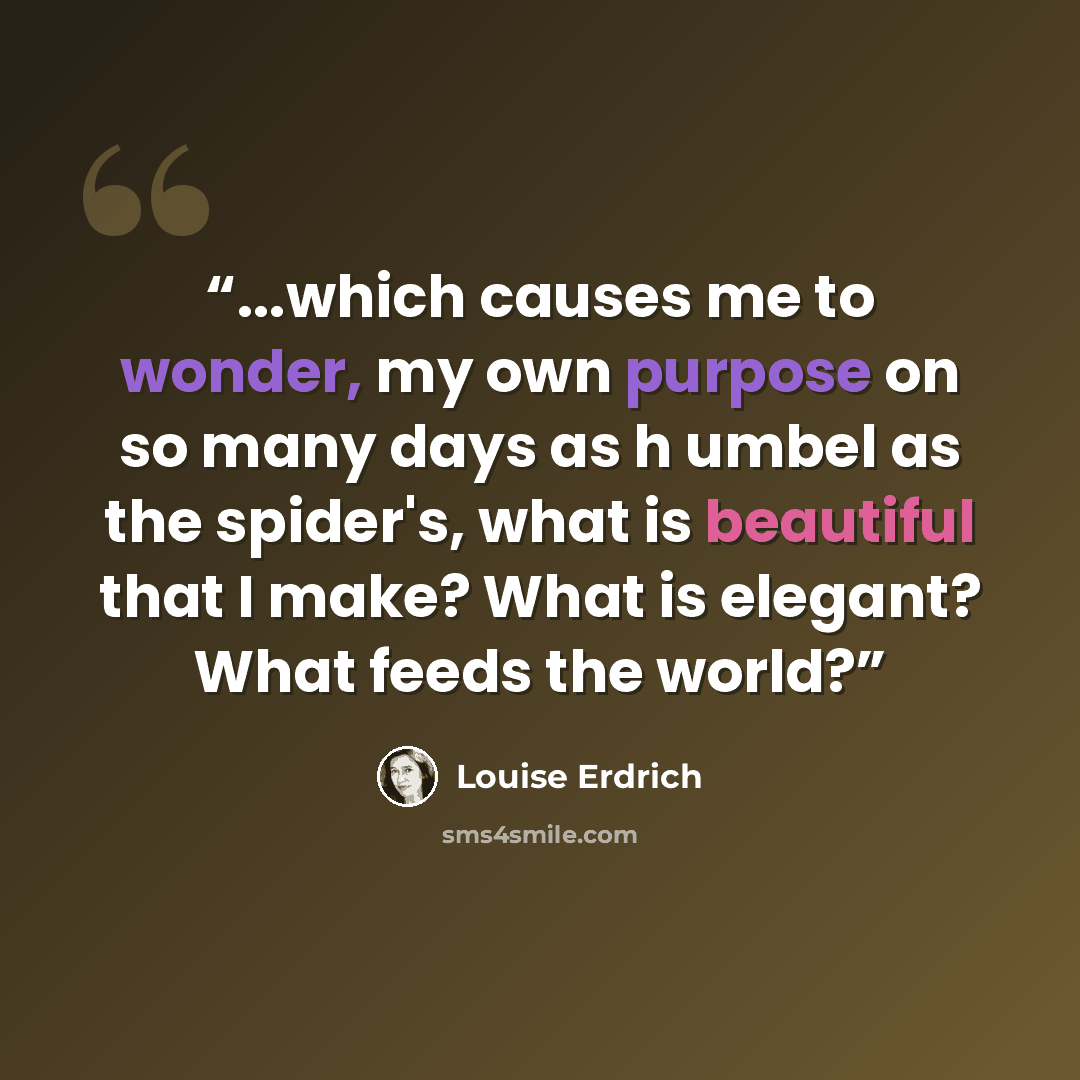 “...which causes me to wonder, my own purpose on so many days as h umbel as the spider's, what is beautiful that I make? What is elegant? What feeds the world?” quote by Louise Erdrich