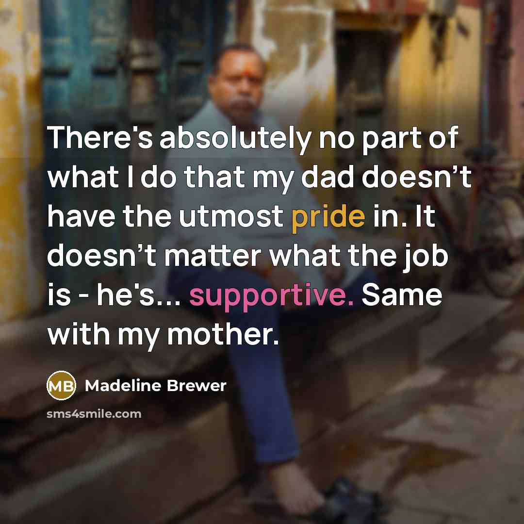 “There's absolutely no part of what I do that my dad doesn't have the utmost pride in. It doesn't matter what the job is - he's... supportive. Same with my mother.” quote by Madeline Brewer