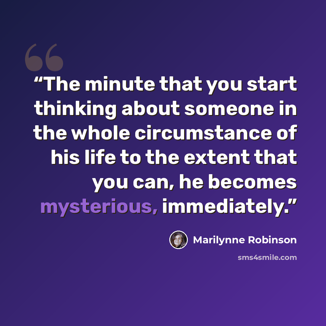 “The minute that you start thinking about someone in the whole circumstance of his life to the extent that you can, he becomes mysterious, immediately.” quote by Marilynne Robinson