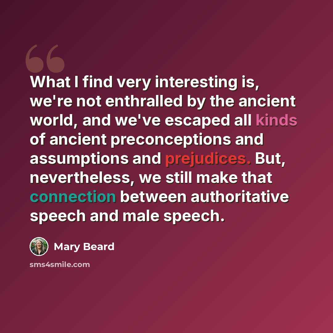 “What I find very interesting is, we're not enthralled by the ancient world, and we've escaped all kinds of ancient preconceptions and assumptions and prejudices. But, nevertheless, we still make that connection between authoritative speech and male speech.” quote by Mary Beard