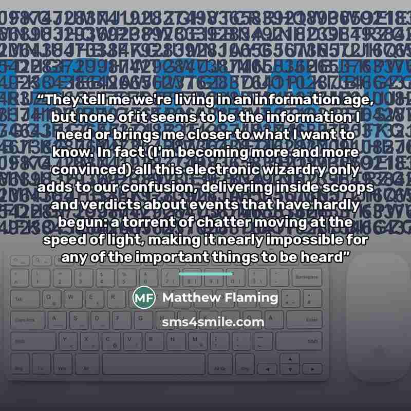 “They tell me we're living in an information age, but none of it seems to be the information I need or brings me closer to what I want to know. In fact (I'm becoming more and more convinced) all this electronic wizardry only adds to our confusion, delivering inside scoops and verdicts about events…” quote by Matthew Flaming