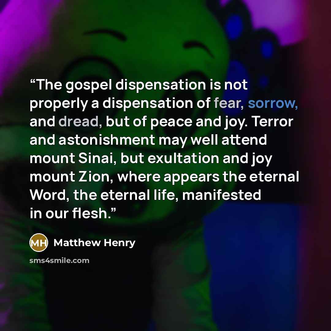 “The gospel dispensation is not properly a dispensation of fear, sorrow, and dread, but of peace and joy. Terror and astonishment may well attend mount Sinai, but exultation and joy mount Zion, where appears the eternal Word, the eternal life, manifested in our flesh.” quote by Matthew Henry