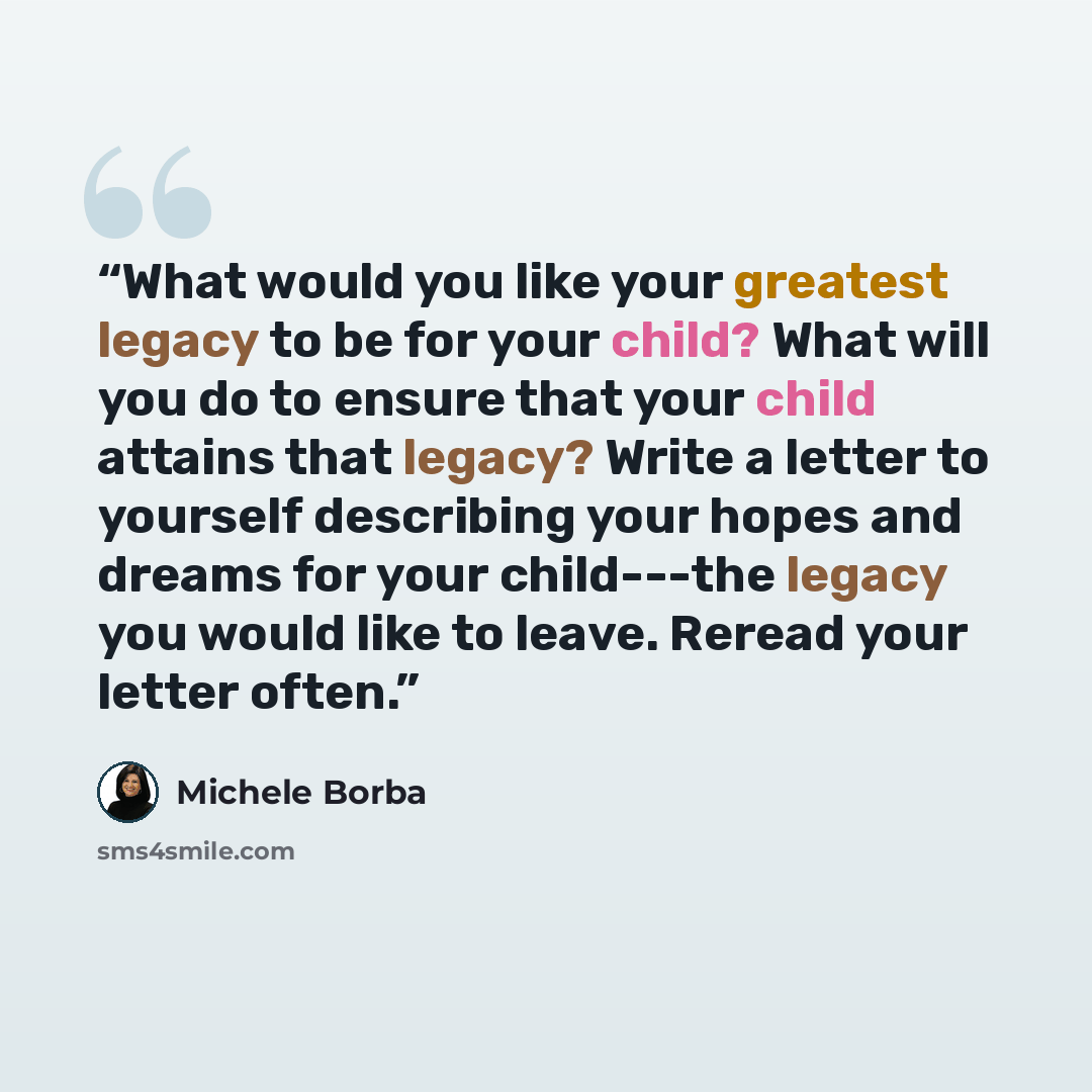 “What would you like your greatest legacy to be for your child? What will you do to ensure that your child attains that legacy? Write a letter to yourself describing your hopes and dreams for your child---the legacy you would like to leave. Reread your letter often.” quote by Michele Borba