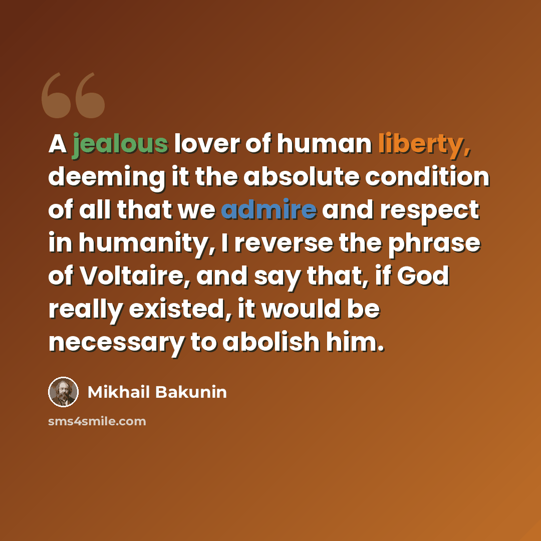 “A jealous lover of human liberty, deeming it the absolute condition of all that we admire and respect in humanity, I reverse the phrase of Voltaire, and say that, if God really existed, it would be necessary to abolish him.” quote by Mikhail Bakunin