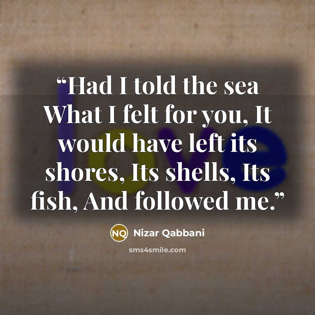“Had I told the sea What I felt for you, It would have left its shores, Its shells, Its fish, And followed me.” quote by Nizar Qabbani