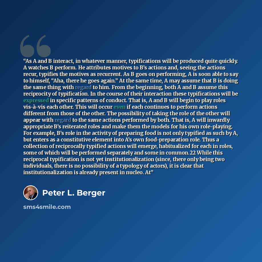 “As A and B interact, in whatever manner, typifications will be produced quite quickly. A watches B perform. He attributes motives to B’s actions and, seeing the actions recur, typifies the motives as recurrent. As B goes on performing, A is soon able to say to himself, “Aha, there he goes again.”…” quote by Peter L. Berger