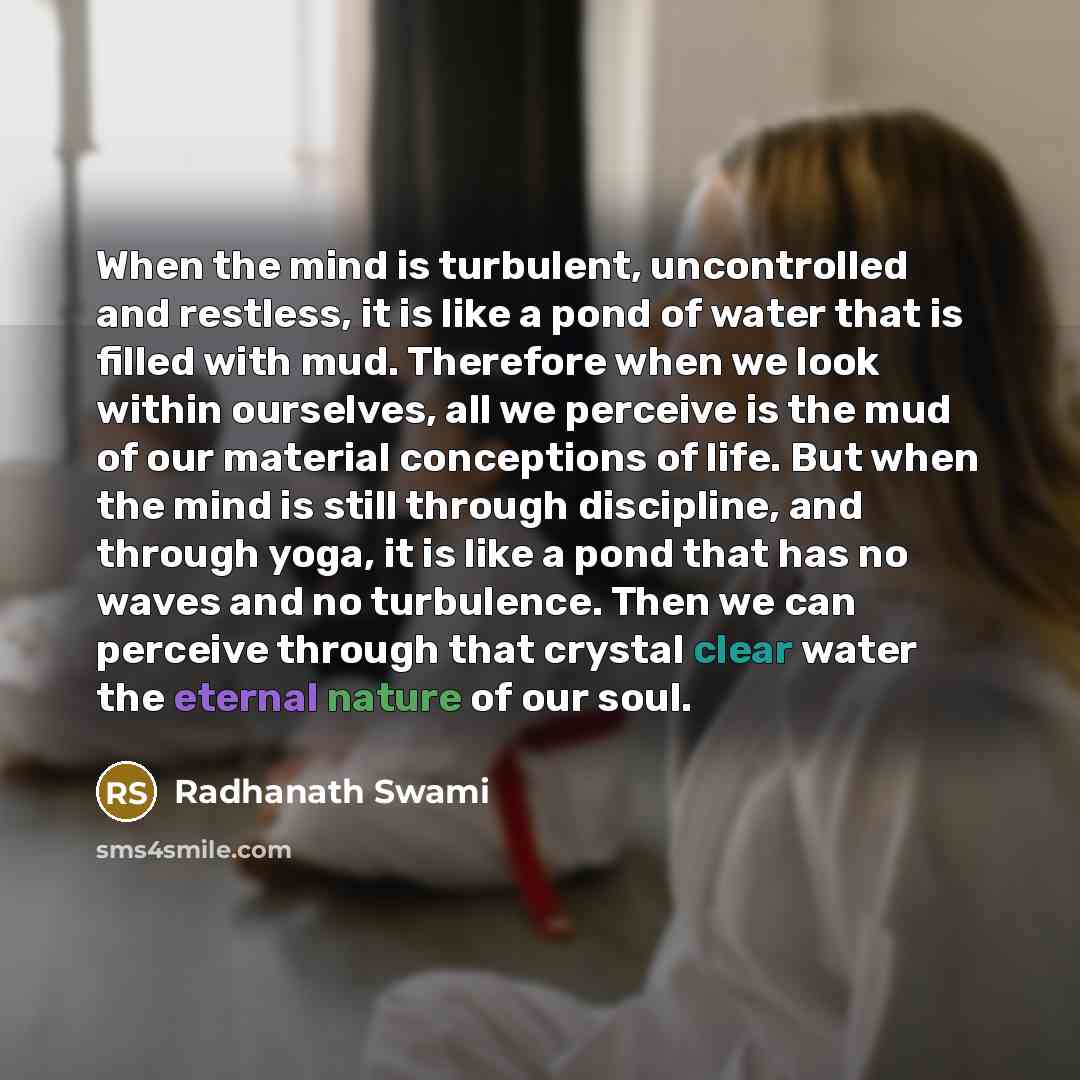 “When the mind is turbulent, uncontrolled and restless, it is like a pond of water that is filled with mud. Therefore when we look within ourselves, all we perceive is the mud of our material conceptions of life. But when the mind is still through discipline, and through yoga, it is like a pond…” quote by Radhanath Swami
