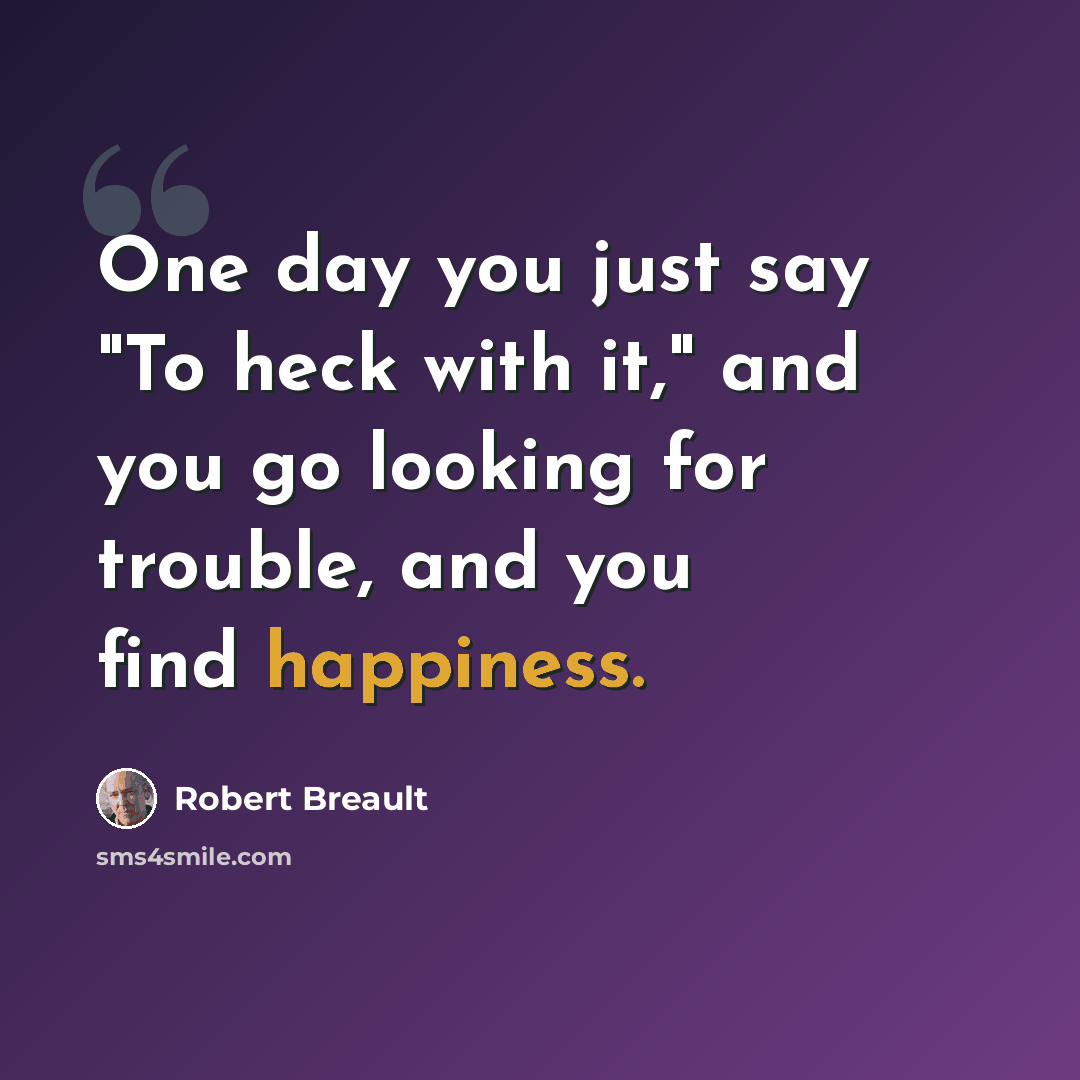 “One day you just say "To heck with it," and you go looking for trouble, and you find happiness.” quote by Robert Breault
