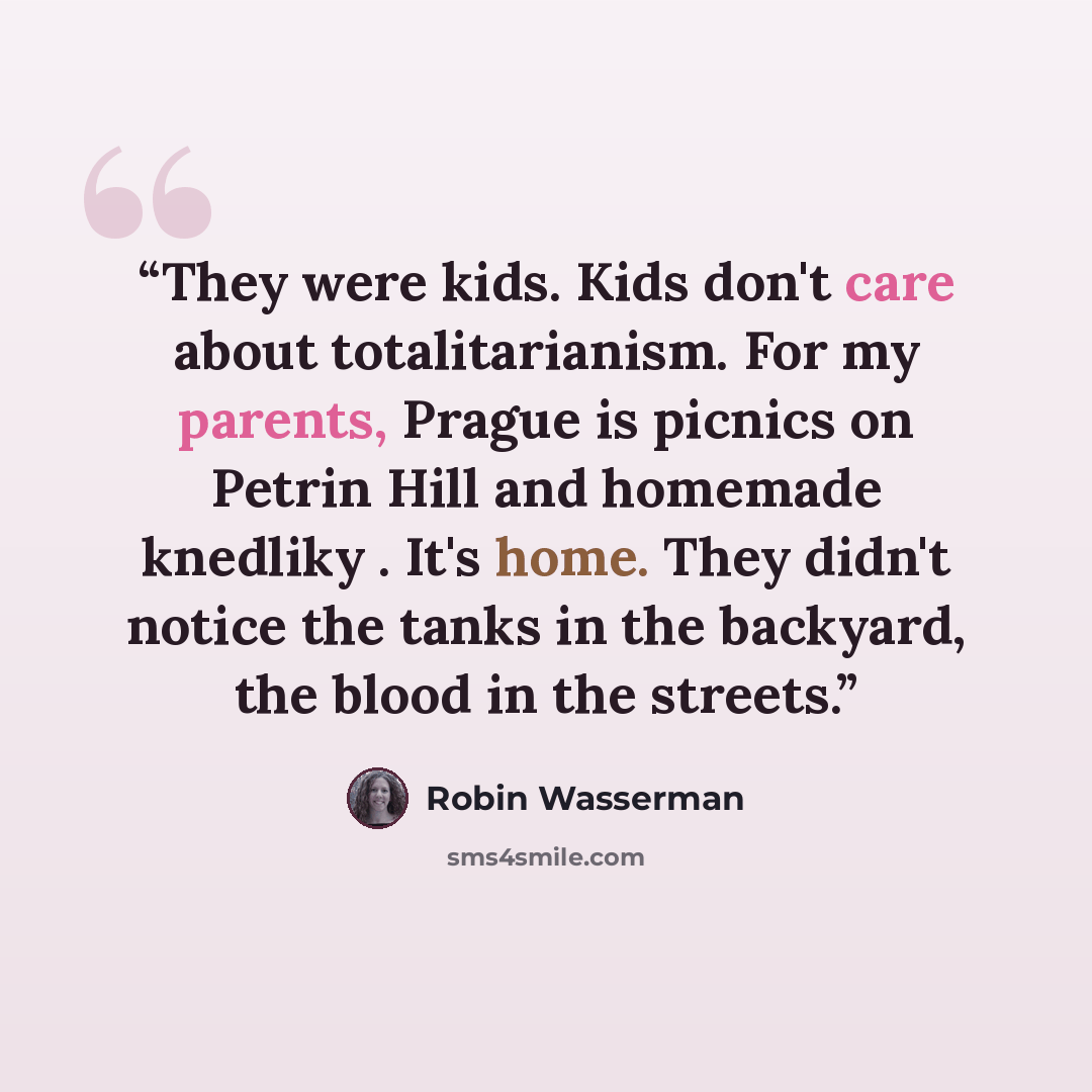 “They were kids. Kids don't care about totalitarianism. For my parents, Prague is picnics on Petrin Hill and homemade knedliky . It's home. They didn't notice the tanks in the backyard, the blood in the streets.” quote by Robin Wasserman