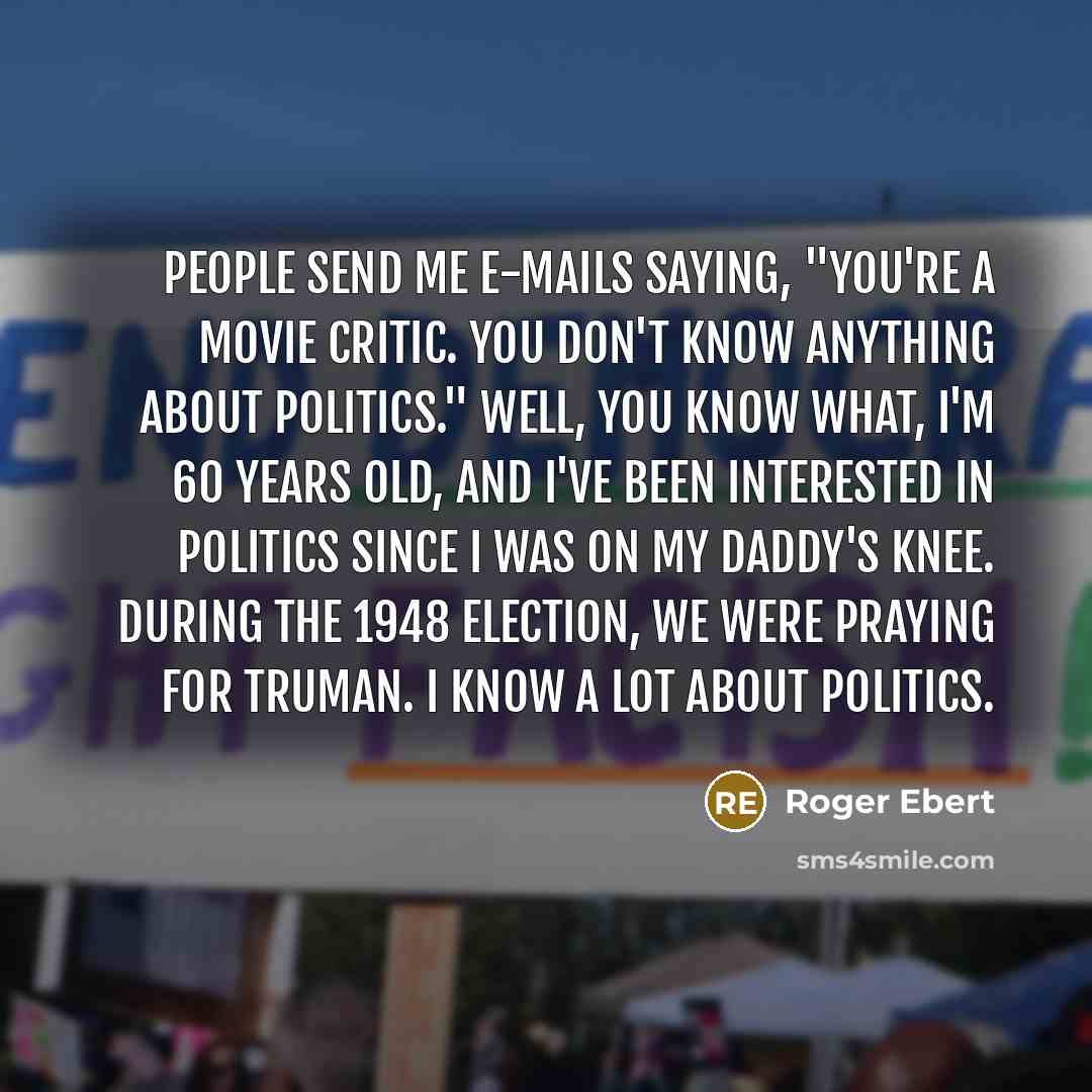 “People send me e-mails saying, "You're a movie critic. You don't know anything about politics." Well, you know what, I'm 60 years old, and I've been interested in politics since I was on my daddy's knee. During the 1948 election, we were praying for Truman. I know a lot about politics.” quote by Roger Ebert