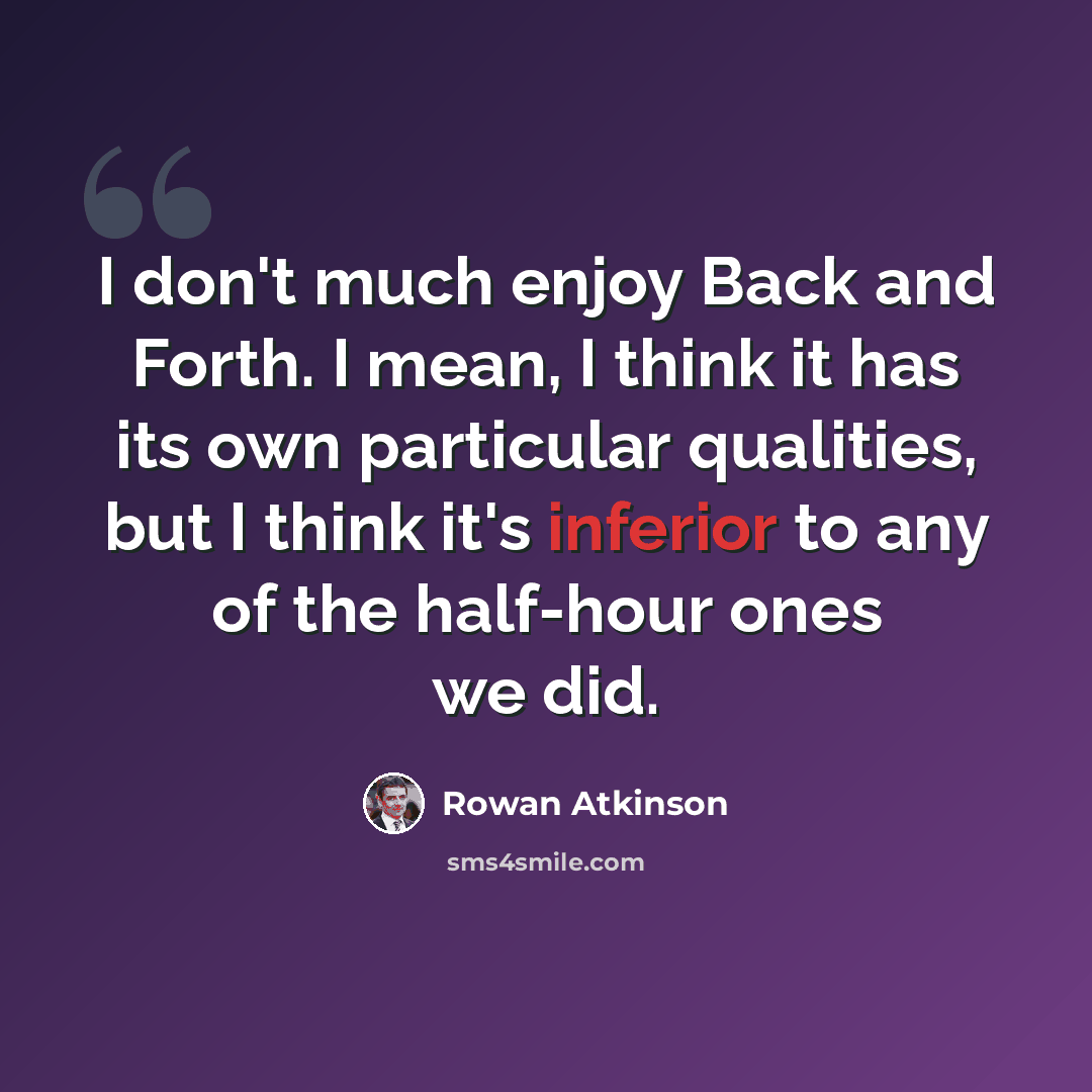 “I don't much enjoy Back and Forth. I mean, I think it has its own particular qualities, but I think it's inferior to any of the half-hour ones we did.” quote by Rowan Atkinson