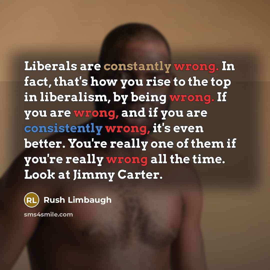 “Liberals are constantly wrong. In fact, that's how you rise to the top in liberalism, by being wrong. If you are wrong, and if you are consistently wrong, it's even better. You're really one of them if you're really wrong all the time. Look at Jimmy Carter.” quote by Rush Limbaugh