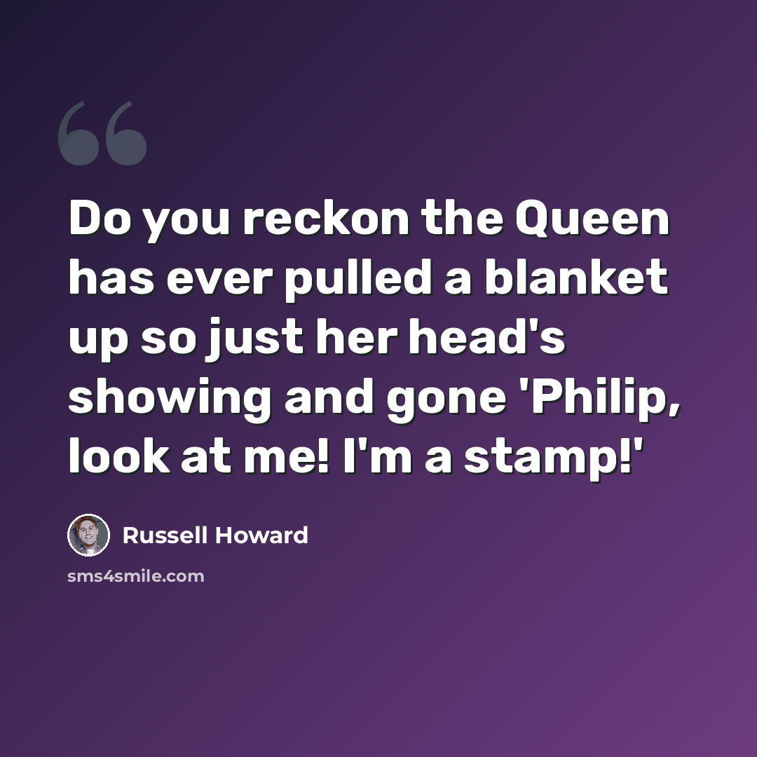 “Do you reckon the Queen has ever pulled a blanket up so just her head's showing and gone 'Philip, look at me! I'm a stamp!'” quote by Russell Howard
