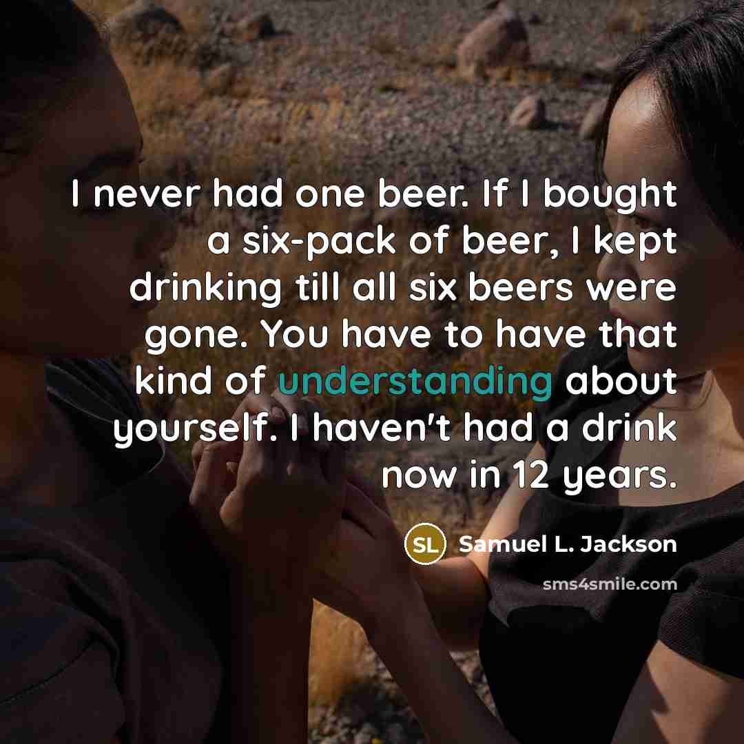 “I never had one beer. If I bought a six-pack of beer, I kept drinking till all six beers were gone. You have to have that kind of understanding about yourself. I haven't had a drink now in 12 years.” quote by Samuel L. Jackson