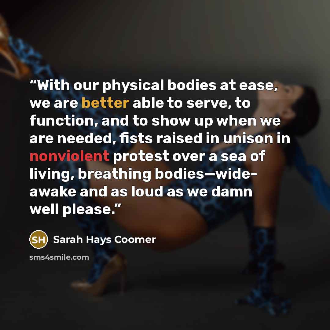 “With our physical bodies at ease, we are better able to serve, to function, and to show up when we are needed, fists raised in unison in nonviolent protest over a sea of living, breathing bodies—wide- awake and as loud as we damn well please.” quote by Sarah Hays Coomer