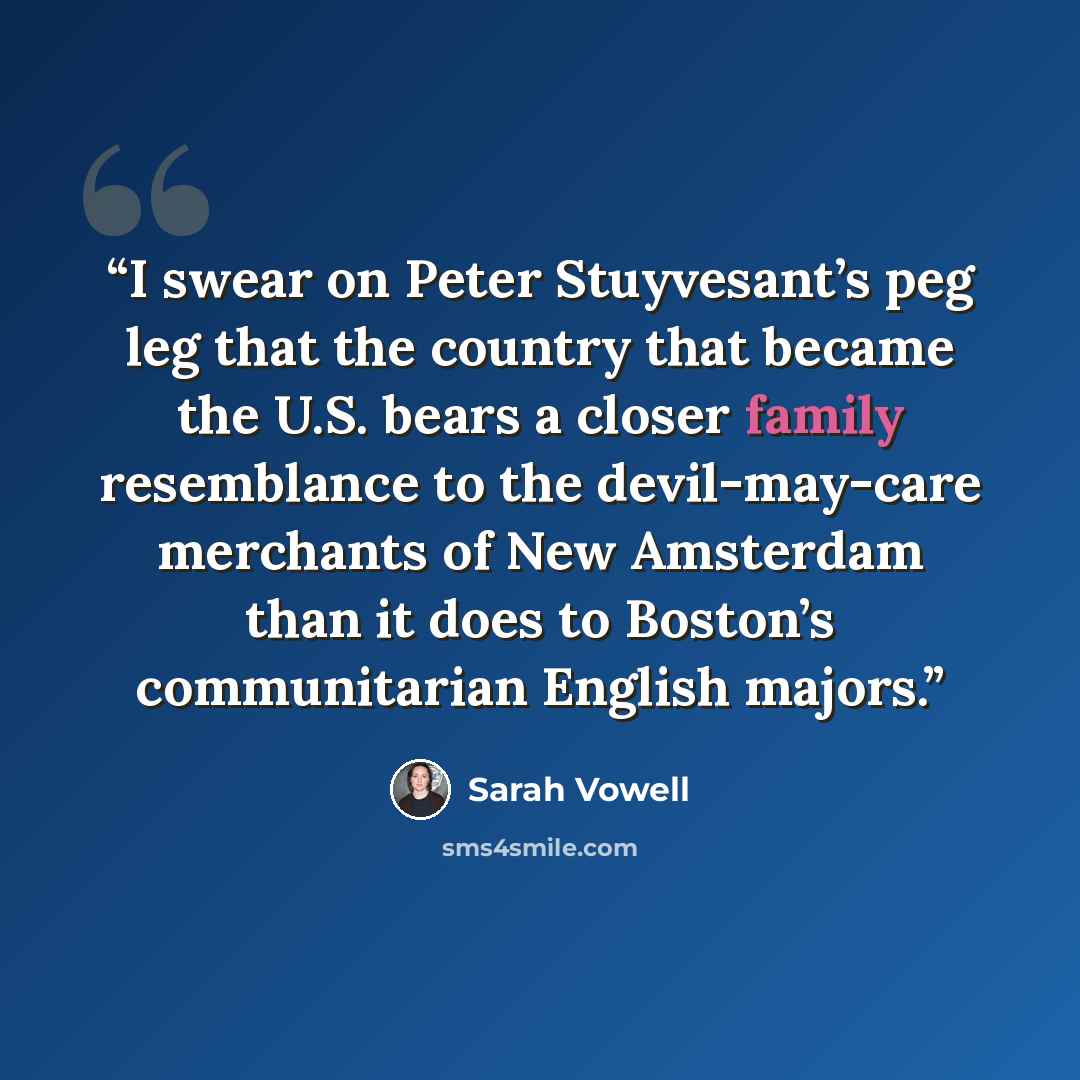 “I swear on Peter Stuyvesant’s peg leg that the country that became the U.S. bears a closer family resemblance to the devil-may-care merchants of New Amsterdam than it does to Boston’s communitarian English majors.” quote by Sarah Vowell