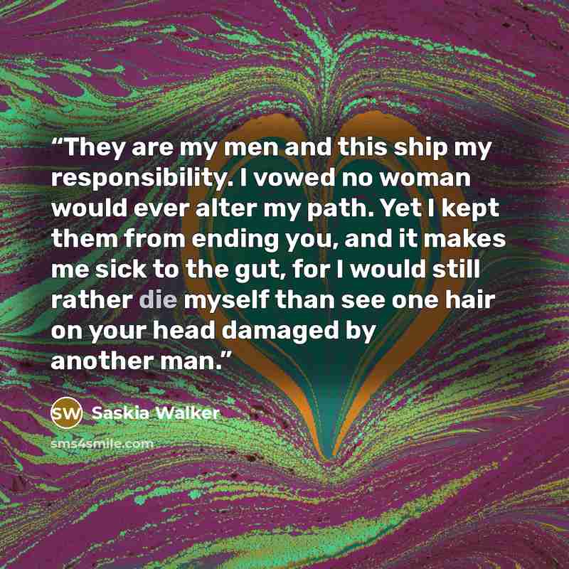 “They are my men and this ship my responsibility. I vowed no woman would ever alter my path. Yet I kept them from ending you, and it makes me sick to the gut, for I would still rather die myself than see one hair on your head damaged by another man.” quote by Saskia Walker
