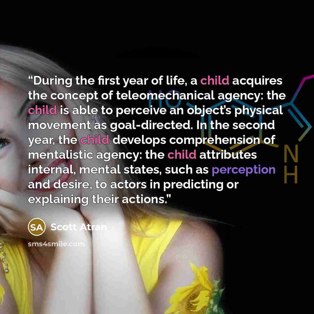 “During the first year of life, a child acquires the concept of teleomechanical agency: the child is able to perceive an object’s physical movement as goal-directed. In the second year, the child develops comprehension of mentalistic agency: the child attributes internal, mental states, such as…” quote by Scott Atran