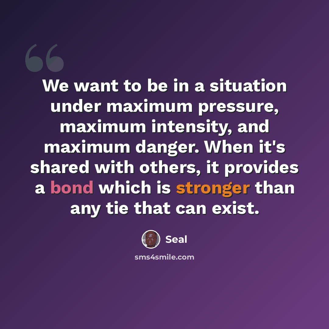 “We want to be in a situation under maximum pressure, maximum intensity, and maximum danger. When it's shared with others, it provides a bond which is stronger than any tie that can exist.” quote by Seal