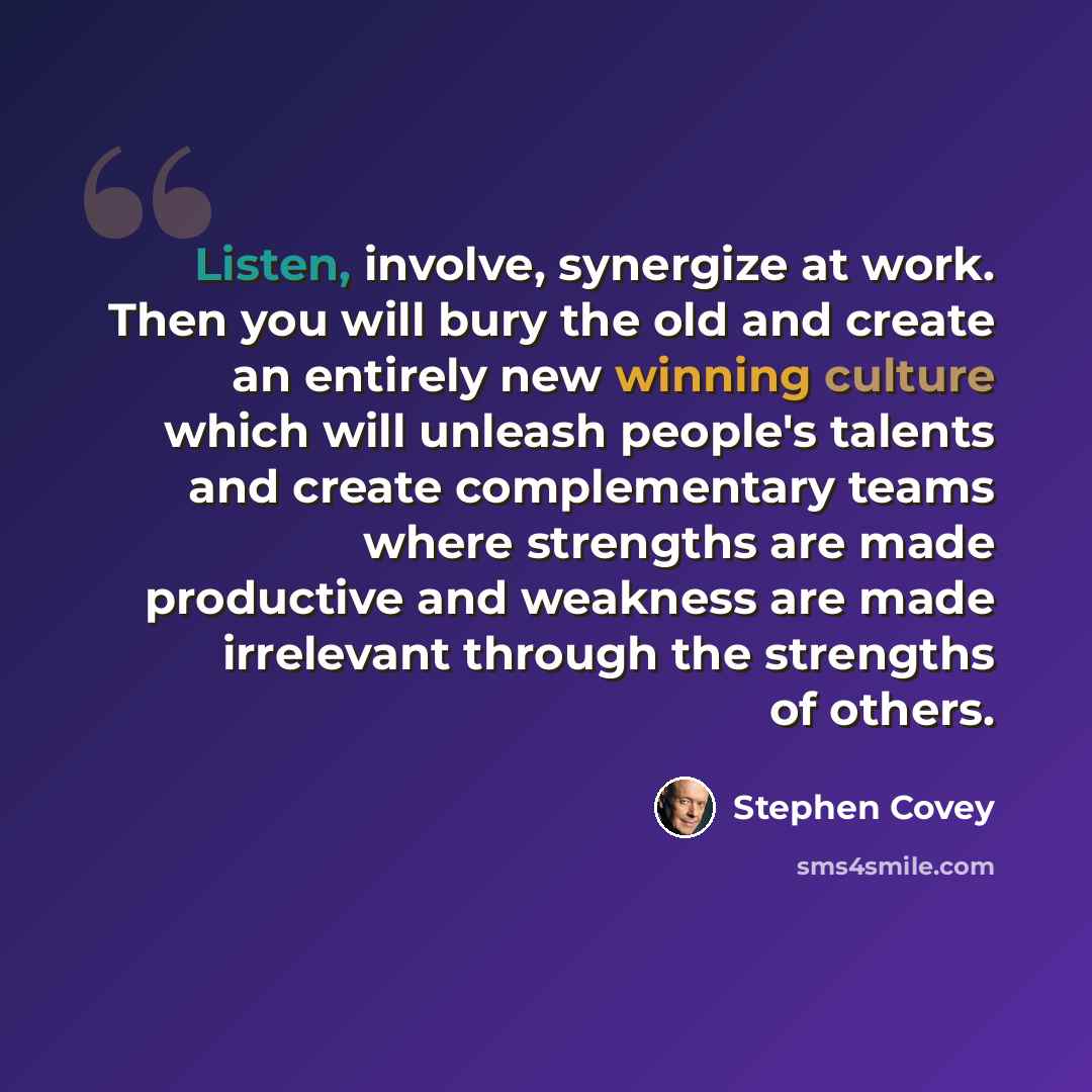 “Listen, involve, synergize at work. Then you will bury the old and create an entirely new winning culture which will unleash people's talents and create complementary teams where strengths are made productive and weakness are made irrelevant through the strengths of others.” quote by Stephen Covey