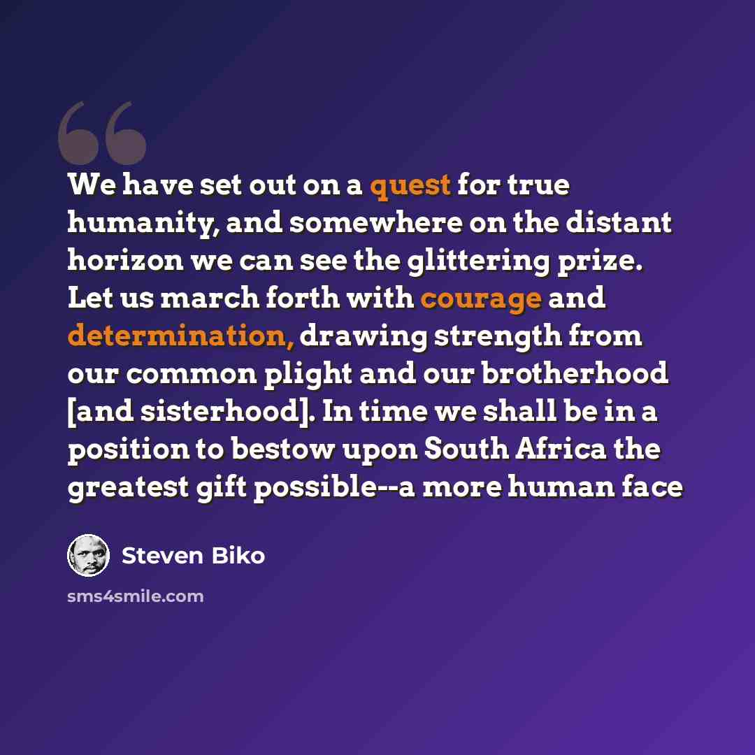 “We have set out on a quest for true humanity, and somewhere on the distant horizon we can see the glittering prize. Let us march forth with courage and determination, drawing strength from our common plight and our brotherhood [and sisterhood]. In time we shall be in a position to bestow upon…” quote by Steven Biko