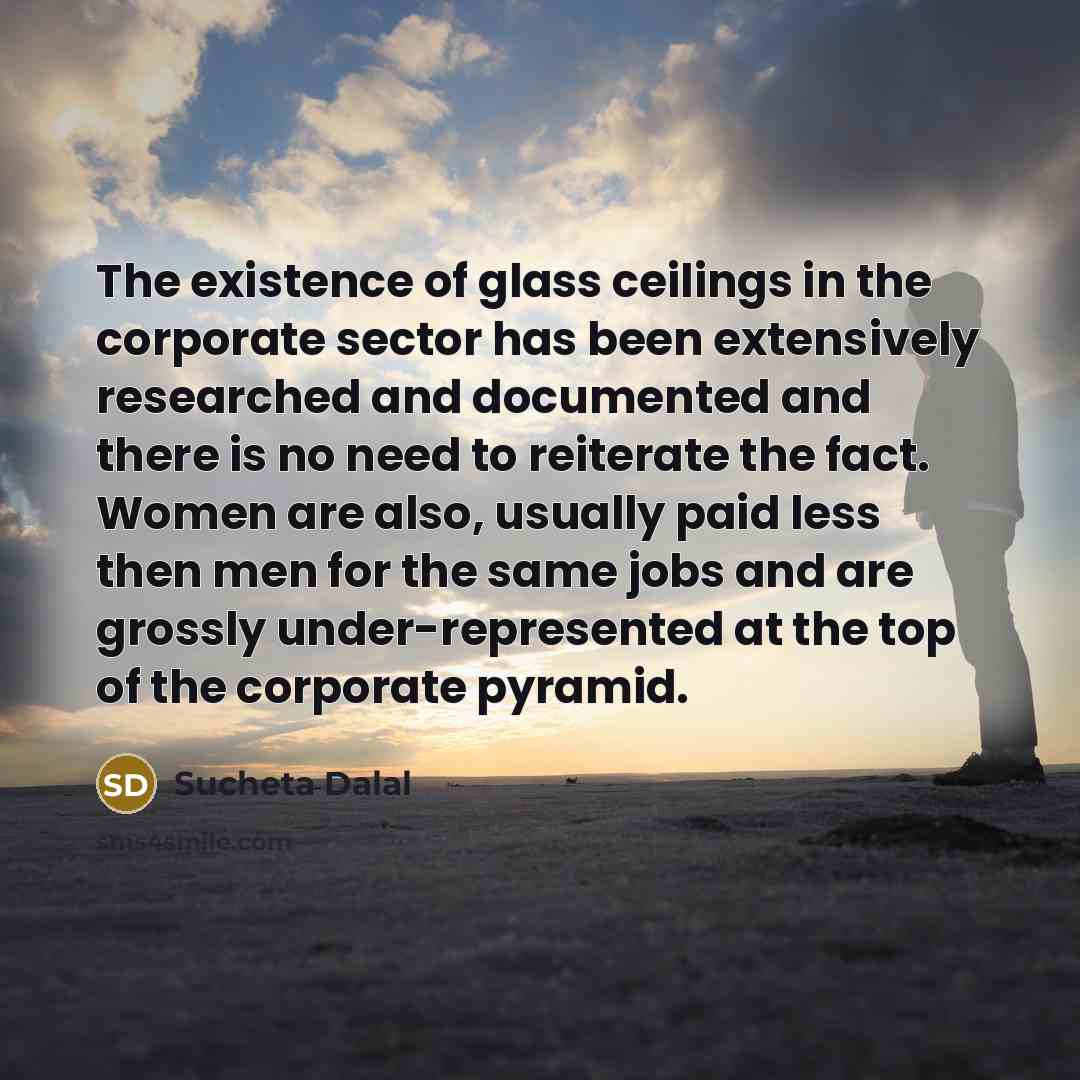 “The existence of glass ceilings in the corporate sector has been extensively researched and documented and there is no need to reiterate the fact. Women are also, usually paid less then men for the same jobs and are grossly under-represented at the top of the corporate pyramid.” quote by Sucheta Dalal
