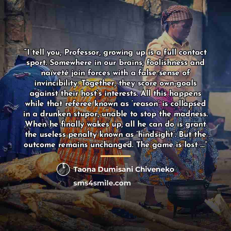“I tell you, Professor, growing up is a full contact sport. Somewhere in our brains, foolishness and naïveté join forces with a false sense of invincibility. Together, they score own-goals against their host’s interests. All this happens while that referee known as ‘reason’ is collapsed in a…” quote by Taona Dumisani Chiveneko