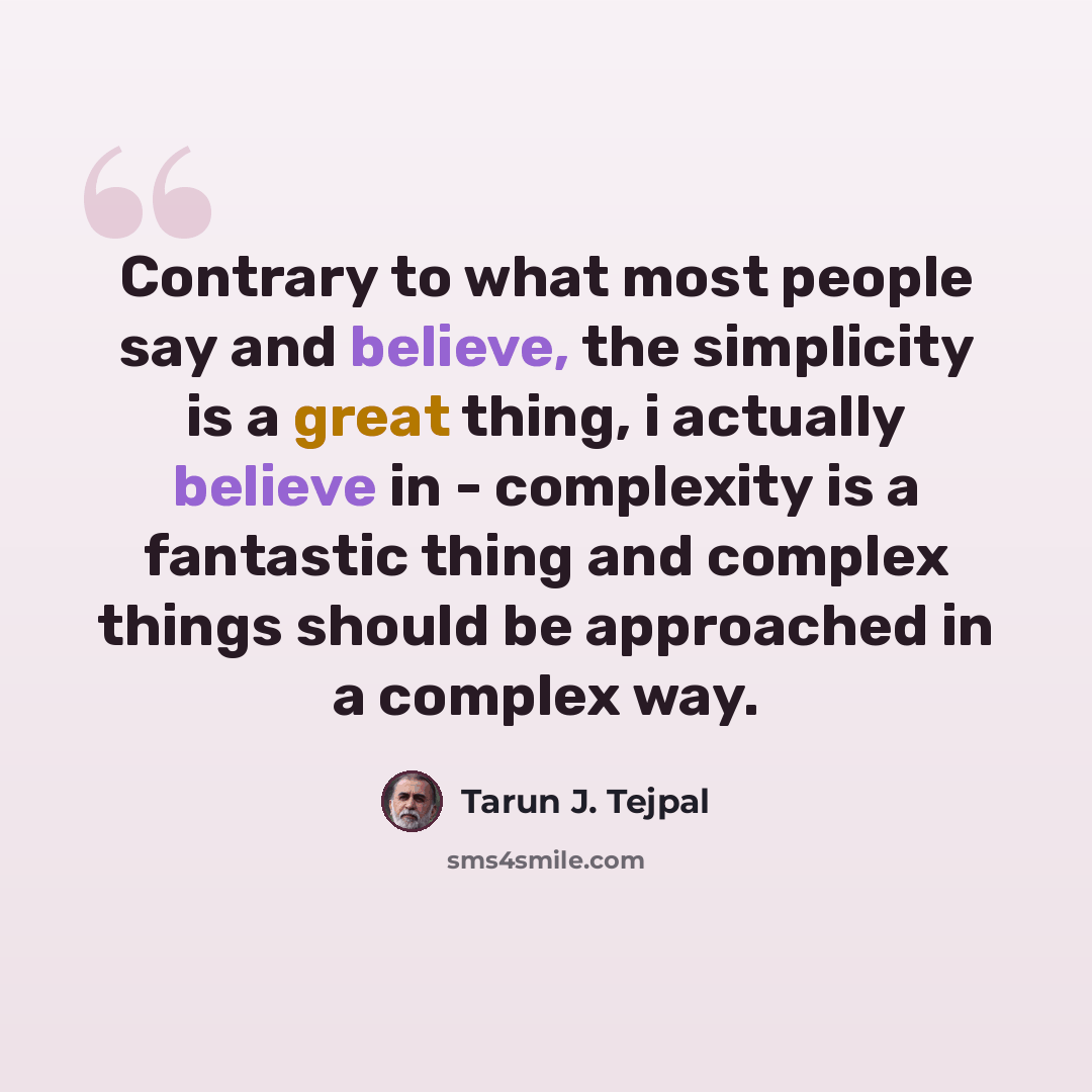 “Contrary to what most people say and believe, the simplicity is a great thing, i actually believe in - complexity is a fantastic thing and complex things should be approached in a complex way.” quote by Tarun J. Tejpal