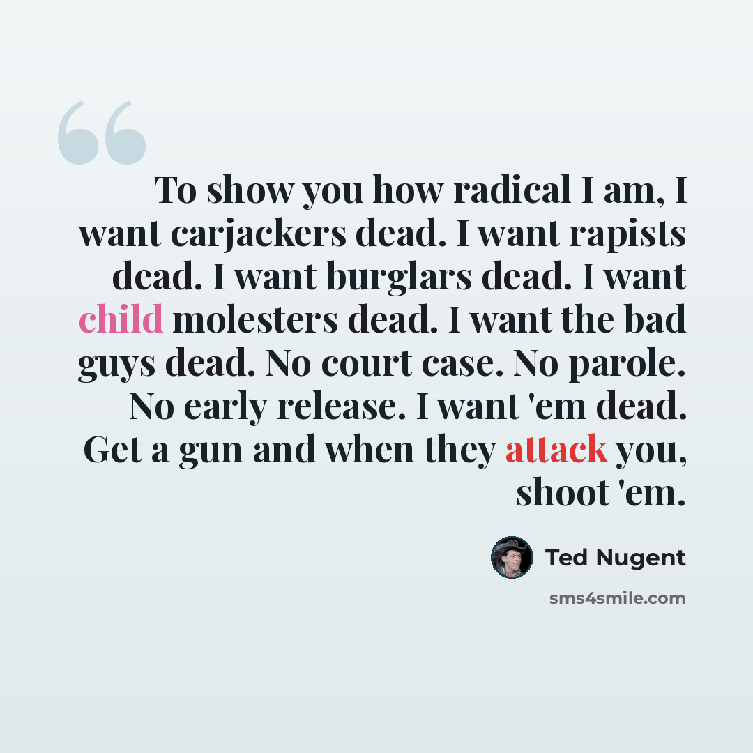 “To show you how radical I am, I want carjackers dead. I want rapists dead. I want burglars dead. I want child molesters dead. I want the bad guys dead. No court case. No parole. No early release. I want 'em dead. Get a gun and when they attack you, shoot 'em.” quote by Ted Nugent