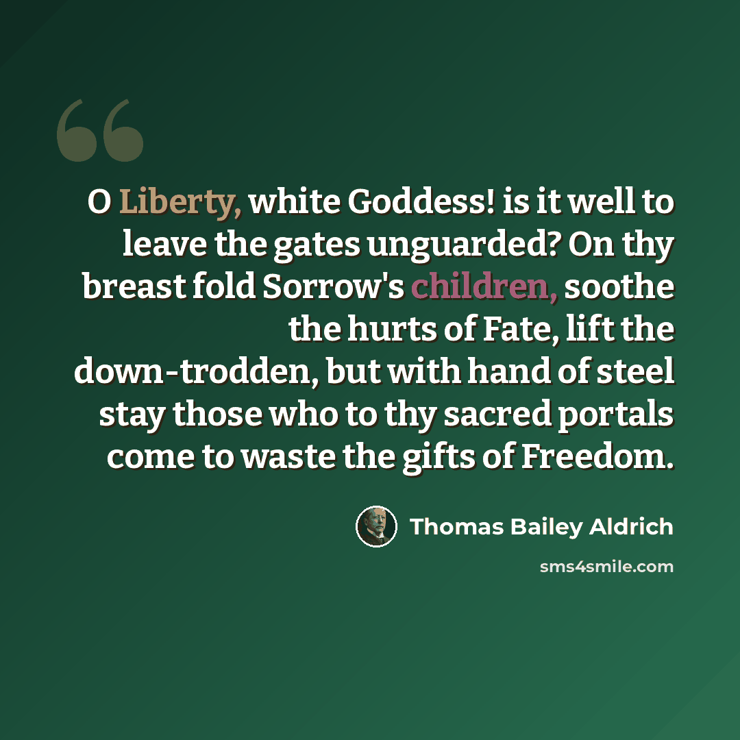 “O Liberty, white Goddess! is it well to leave the gates unguarded? On thy breast fold Sorrow's children, soothe the hurts of Fate, lift the down-trodden, but with hand of steel stay those who to thy sacred portals come to waste the gifts of Freedom.” quote by Thomas Bailey Aldrich